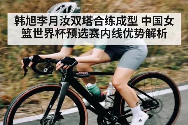 韩旭李月汝双塔合练成型 中国女篮世界杯预选赛内线优势解析